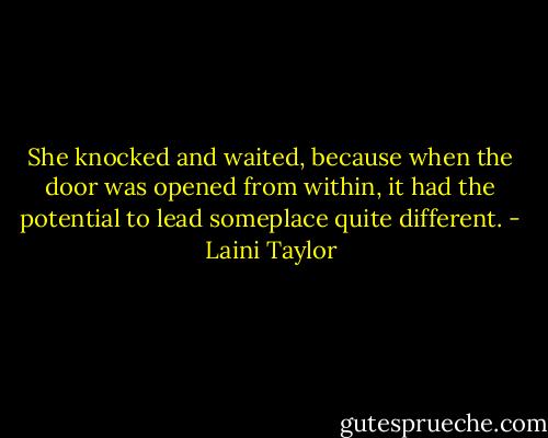 She knocked and waited, because when the door was opened from within, it had the potential to lead someplace quite different. - Laini Taylor
