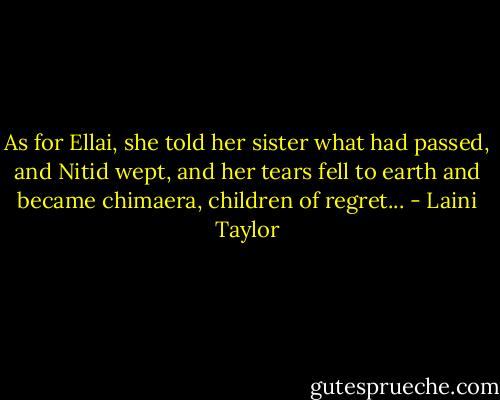 As for Ellai, she told her sister what had passed, and Nitid wept, and her tears fell to earth and became chimaera, children of regret... - Laini Taylor