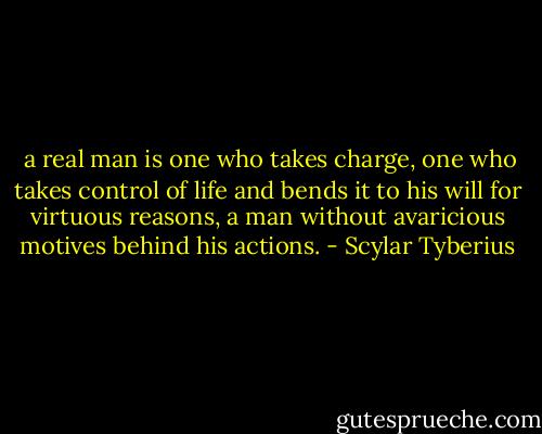  a real man is one who takes charge, one who takes control of life and bends it to his will for virtuous reasons, a man without avaricious motives behind his actions. - Scylar Tyberius