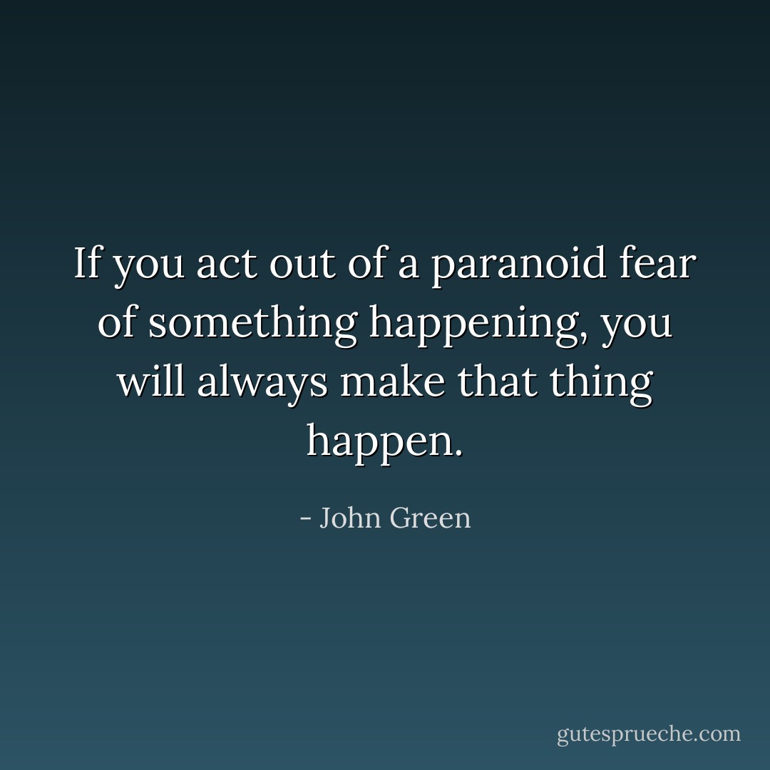 If you act out of a paranoid fear of something happening, you will always make that thing happen. - John Green