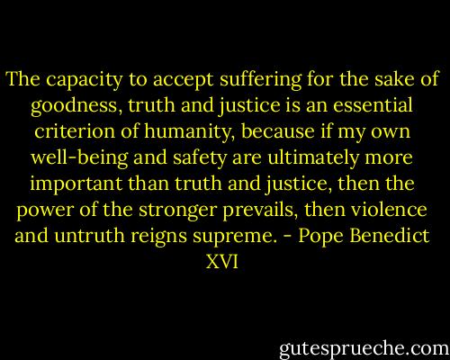 The capacity to accept suffering for the sake of goodness, truth and justice is an essential criterion of humanity, because if my own well-being and safety are ultimately more important than truth and justice, then the power of the stronger prevails, then violence and untruth reigns supreme. - Pope Benedict XVI