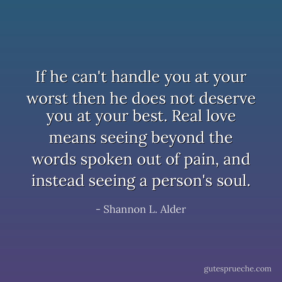 If he can't handle you at your worst then he does not deserve you at your best. Real love means seeing beyond the words spoken out of pain, and instead seeing a person's soul. - Shannon L. Alder