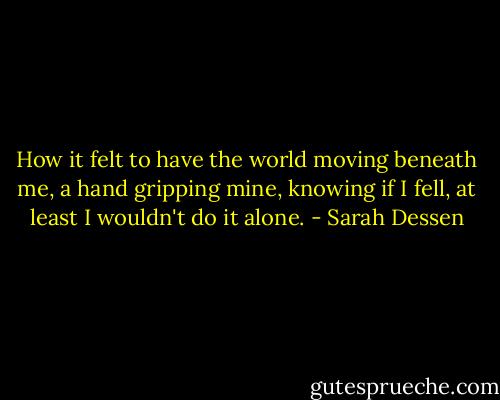 How it felt to have the world moving beneath me, a hand gripping mine, knowing if I fell, at least I wouldn't do it alone. - Sarah Dessen