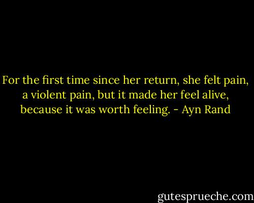 For the first time since her return, she felt pain, a violent pain, but it made her feel alive, because it was worth feeling. - Ayn Rand