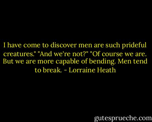 I have come to discover men are such prideful creatures."<br />"And we're not?"<br />"Of course we are. But we are more capable of bending. Men tend to break. - Lorraine Heath