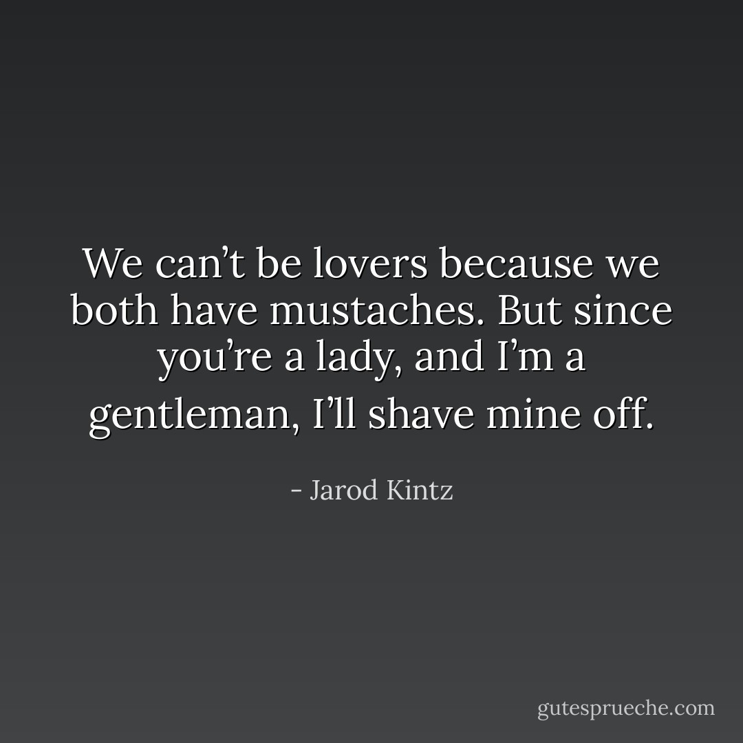 We can’t be lovers because we both have mustaches. But since you’re a lady, and I’m a gentleman, I’ll shave mine off. - Jarod Kintz