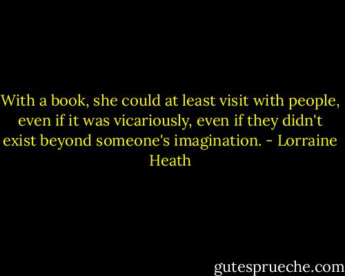 With a book, she could at least visit with people, even if it was vicariously, even if they didn't exist beyond someone's imagination. - Lorraine Heath