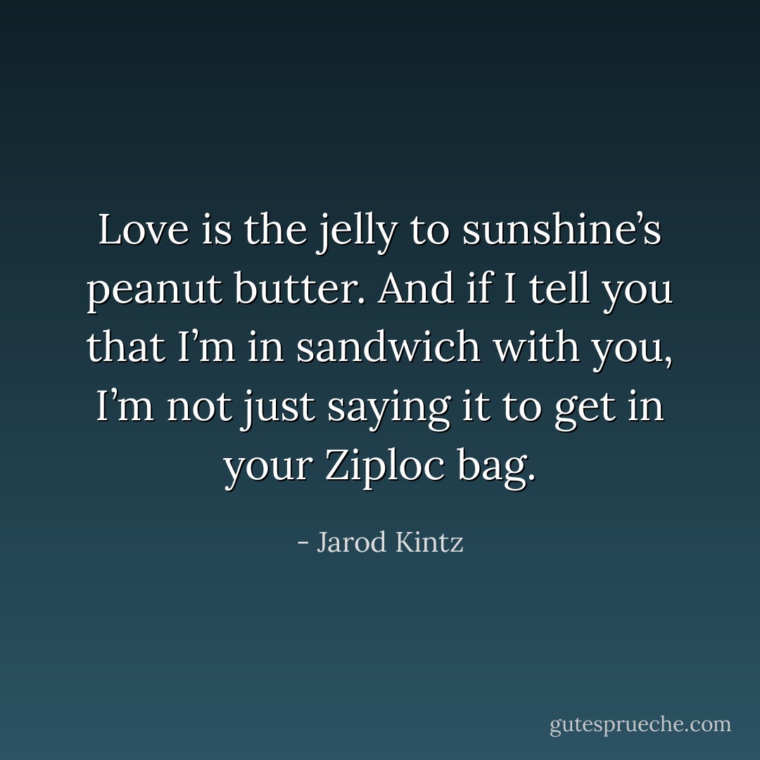 Love is the jelly to sunshine’s peanut butter. And if I tell you that I’m in sandwich with you, I’m not just saying it to get in your Ziploc bag. - Jarod Kintz