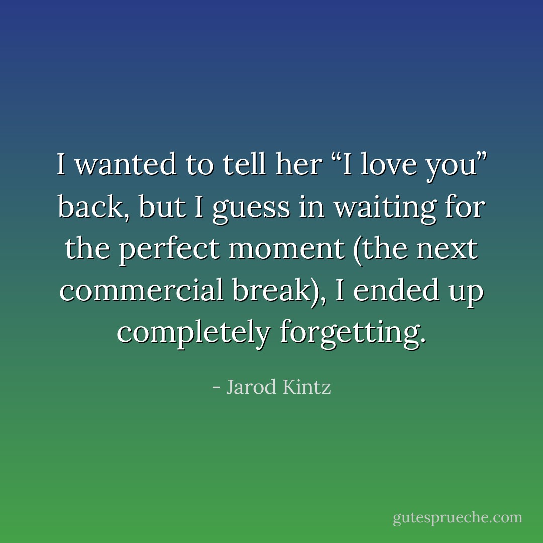 I wanted to tell her “I love you” back, but I guess in waiting for the perfect moment (the next commercial break), I ended up completely forgetting. - Jarod Kintz