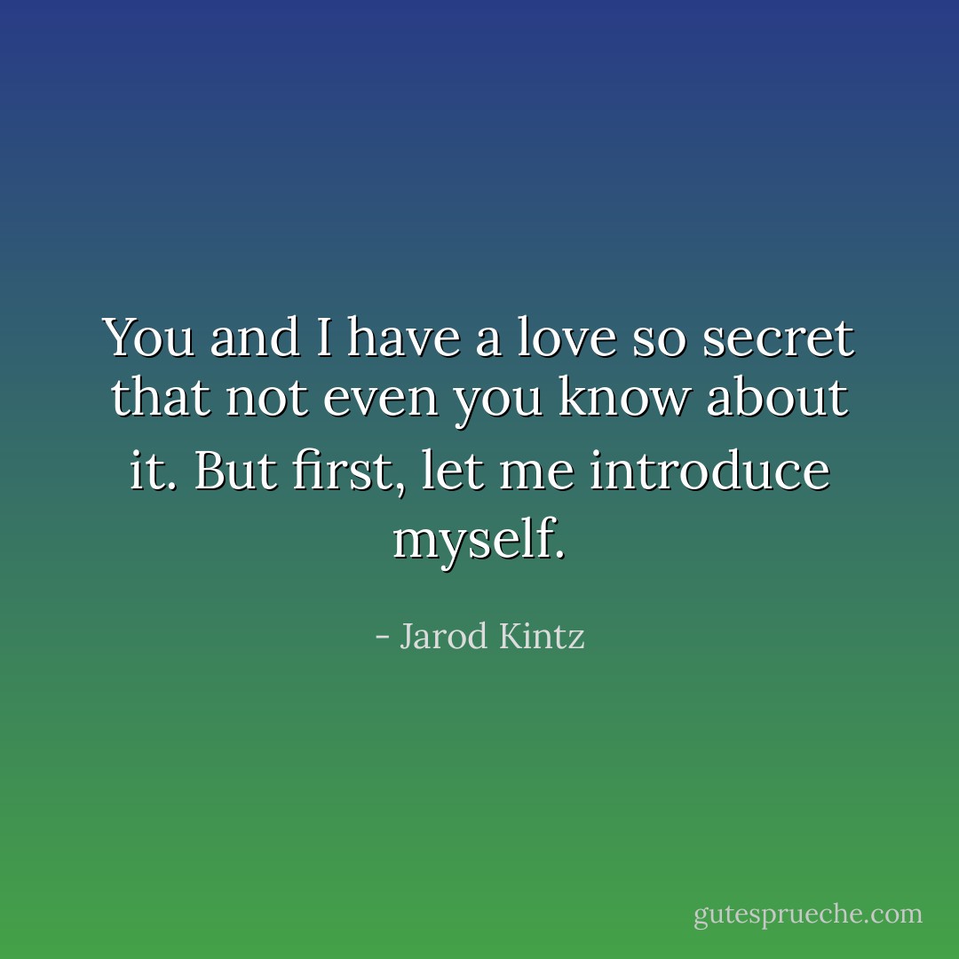 You and I have a love so secret that not even you know about it. But first, let me introduce myself. - Jarod Kintz