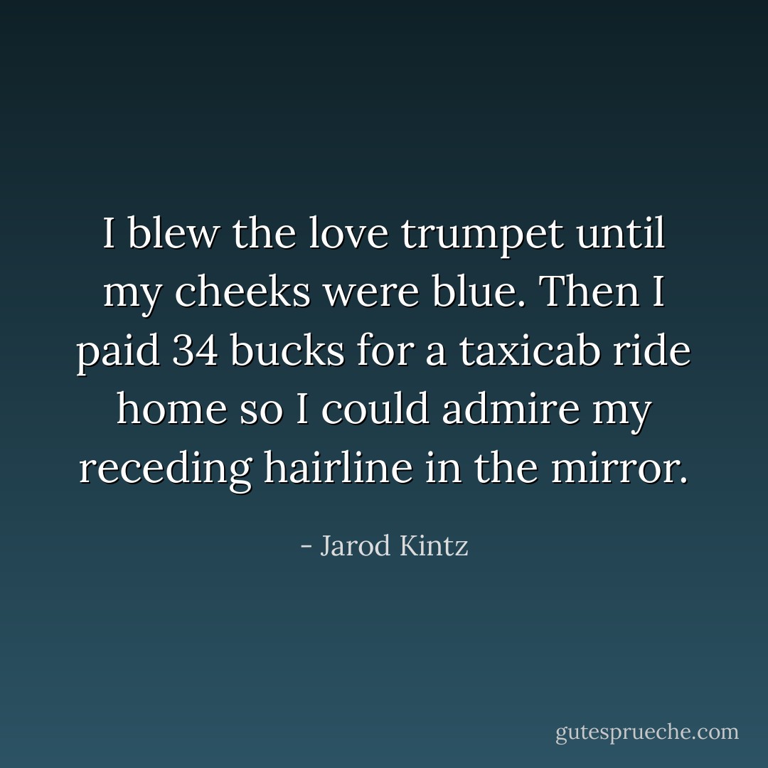 I blew the love trumpet until my cheeks were blue. Then I paid 34 bucks for a taxicab ride home so I could admire my receding hairline in the mirror. - Jarod Kintz