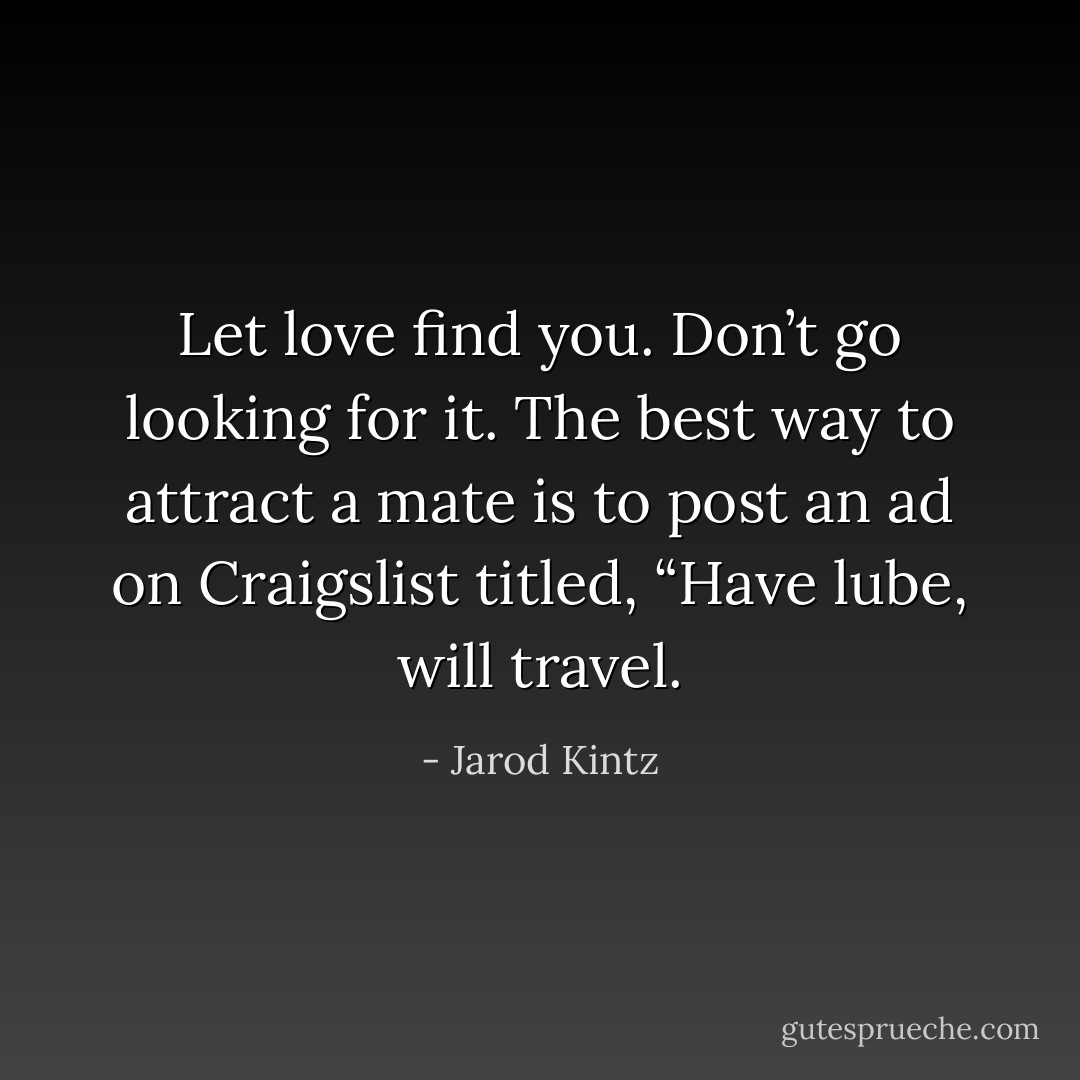 Let love find you. Don’t go looking for it. The best way to attract a mate is to post an ad on Craigslist titled, “Have lube, will travel. - Jarod Kintz