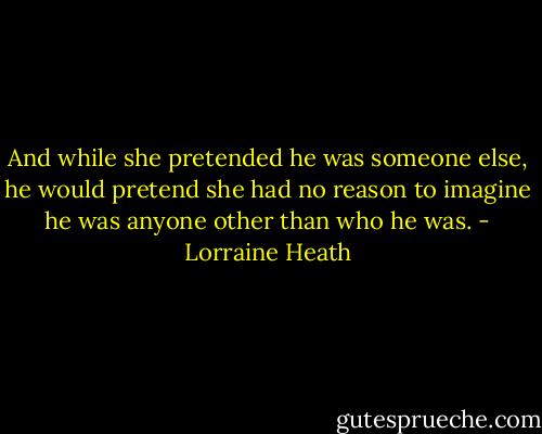 And while she pretended he was someone else, he would pretend she had no reason to imagine he was anyone other than who he was. - Lorraine Heath
