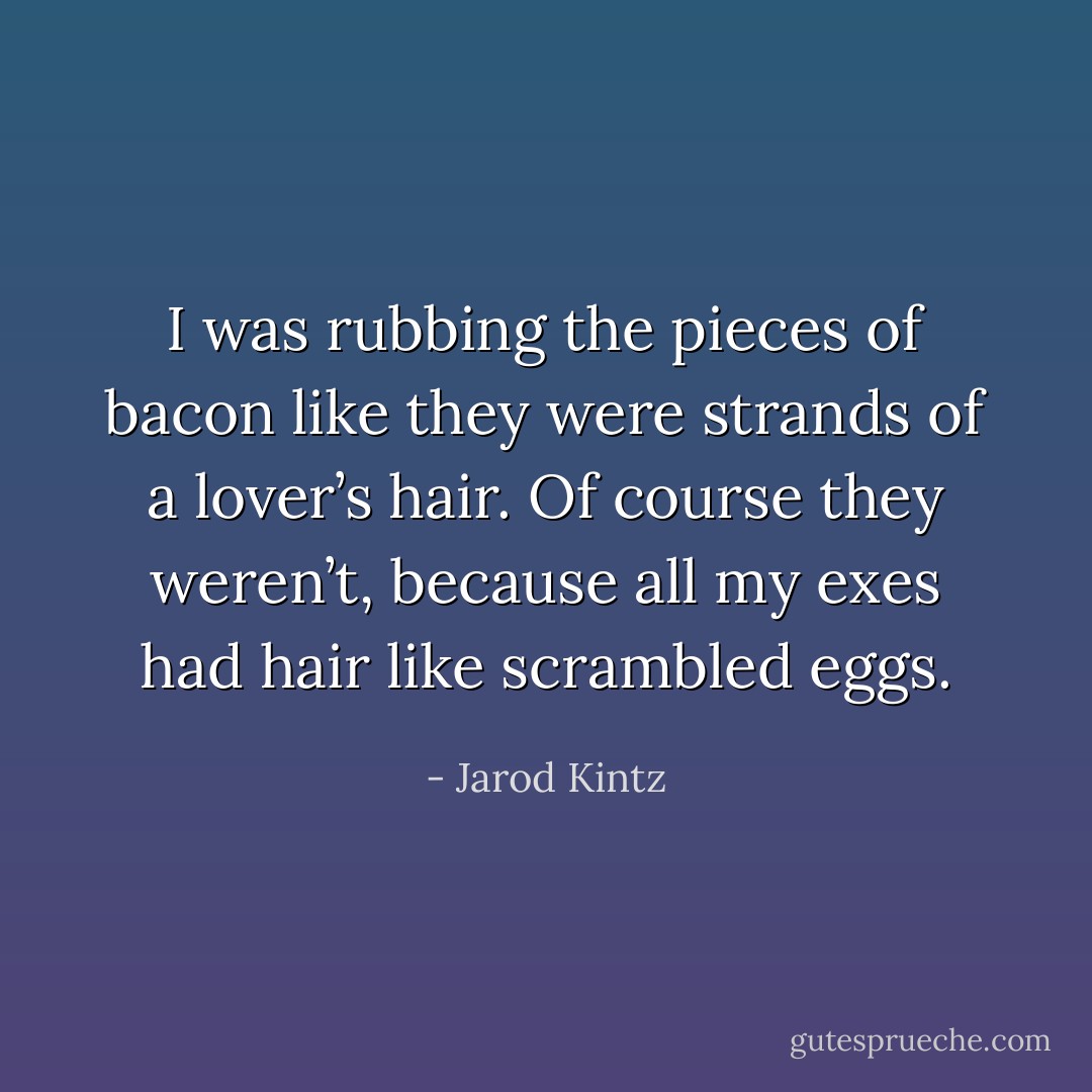 I was rubbing the pieces of bacon like they were strands of a lover’s hair. Of course they weren’t, because all my exes had hair like scrambled eggs. - Jarod Kintz