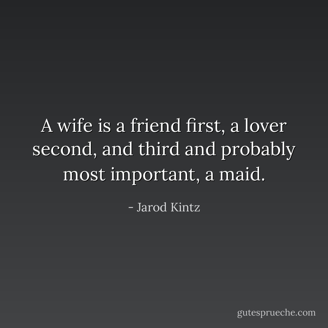 A wife is a friend first, a lover second, and third and probably most important, a maid. - Jarod Kintz