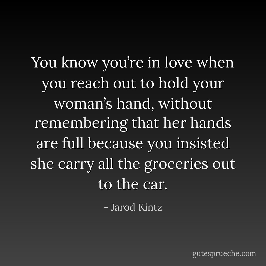 You know you’re in love when you reach out to hold your woman’s hand, without remembering that her hands are full because you insisted she carry all the groceries out to the car. - Jarod Kintz