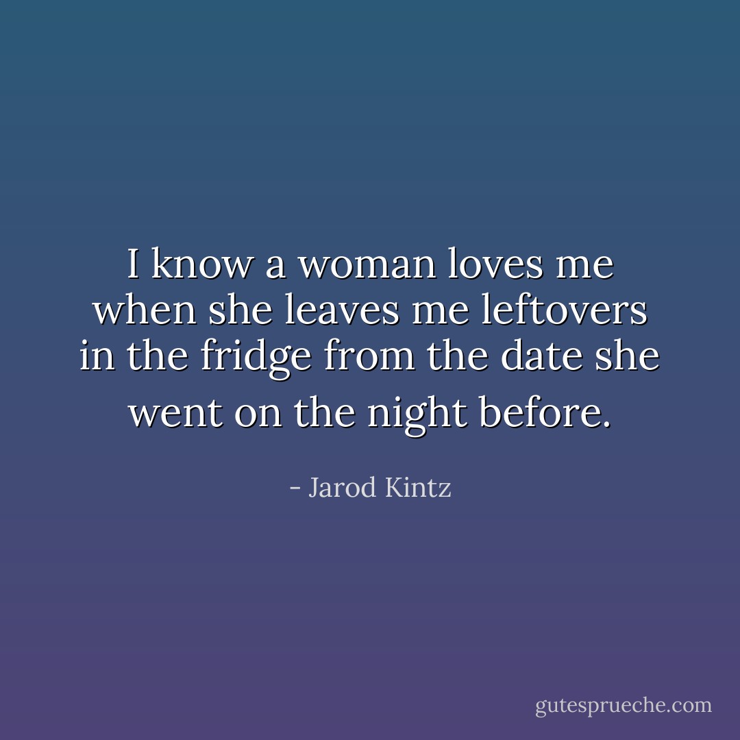 I know a woman loves me when she leaves me leftovers in the fridge from the date she went on the night before. - Jarod Kintz
