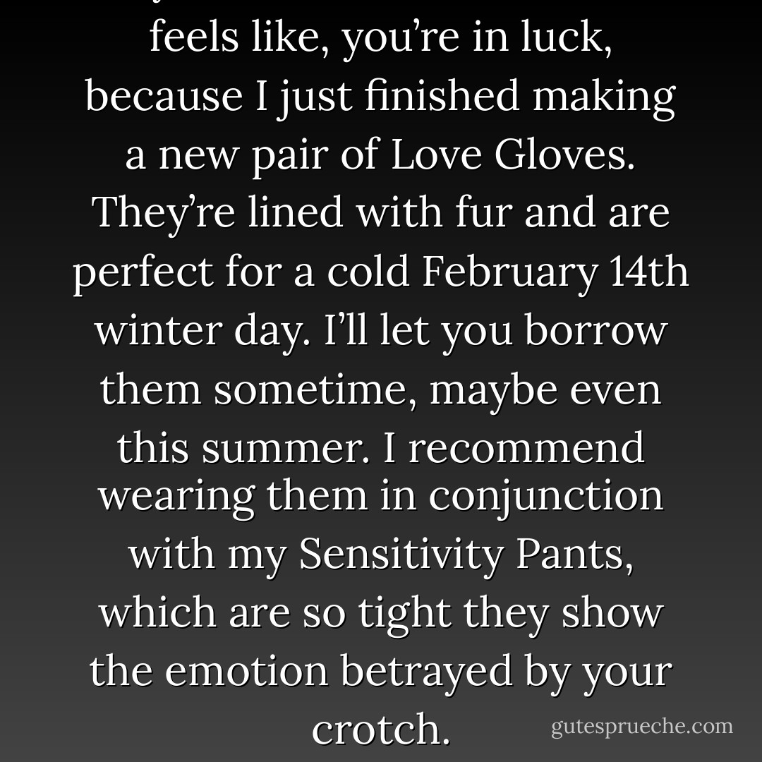 If you don’t know what love feels like, you’re in luck, because I just finished making a new pair of Love Gloves. They’re lined with fur and are perfect for a cold February 14th winter day. I’ll let you borrow them sometime, maybe even this summer. I recommend wearing them in conjunction with my Sensitivity Pants, which are so tight they show the emotion betrayed by your crotch. - Jarod Kintz