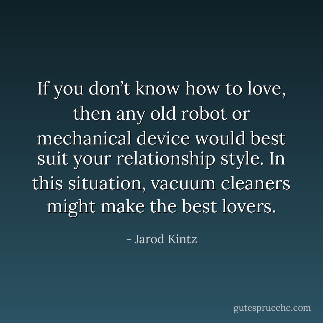 If you don’t know how to love, then any old robot or mechanical device would best suit your relationship style. In this situation, vacuum cleaners might make the best lovers. - Jarod Kintz