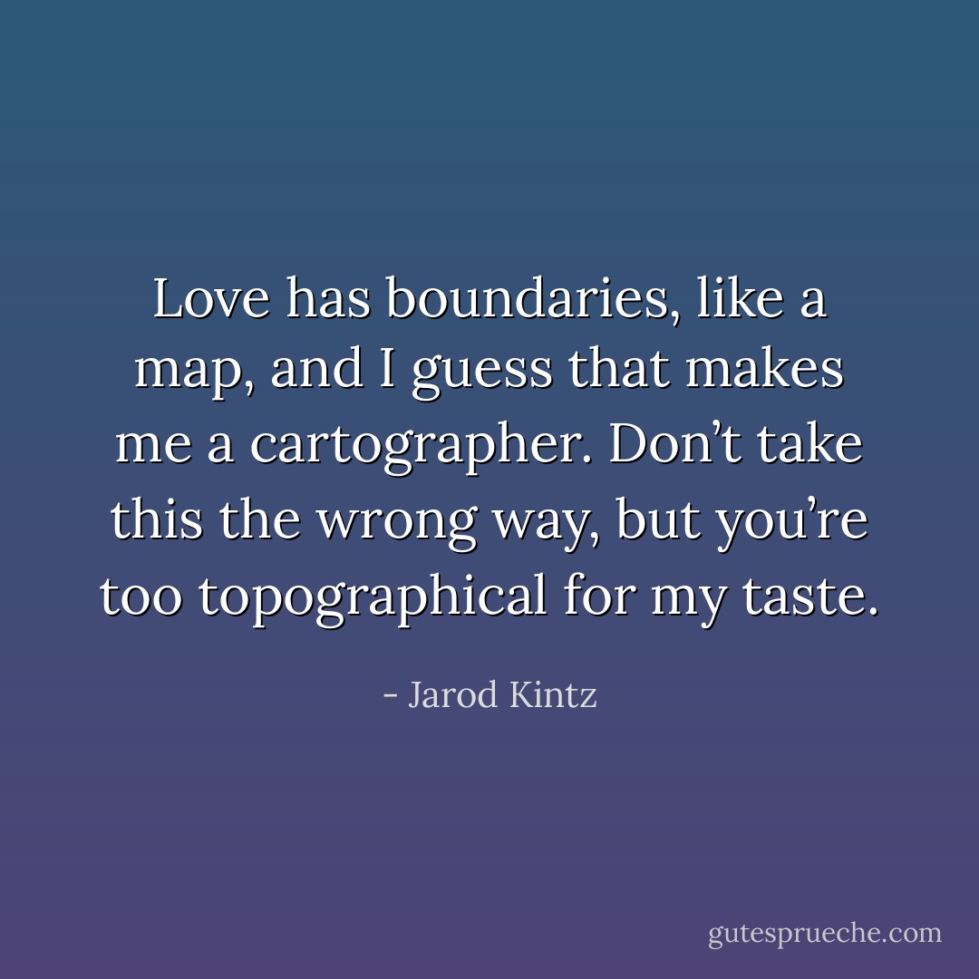 Love has boundaries, like a map, and I guess that makes me a cartographer. Don’t take this the wrong way, but you’re too topographical for my taste. - Jarod Kintz