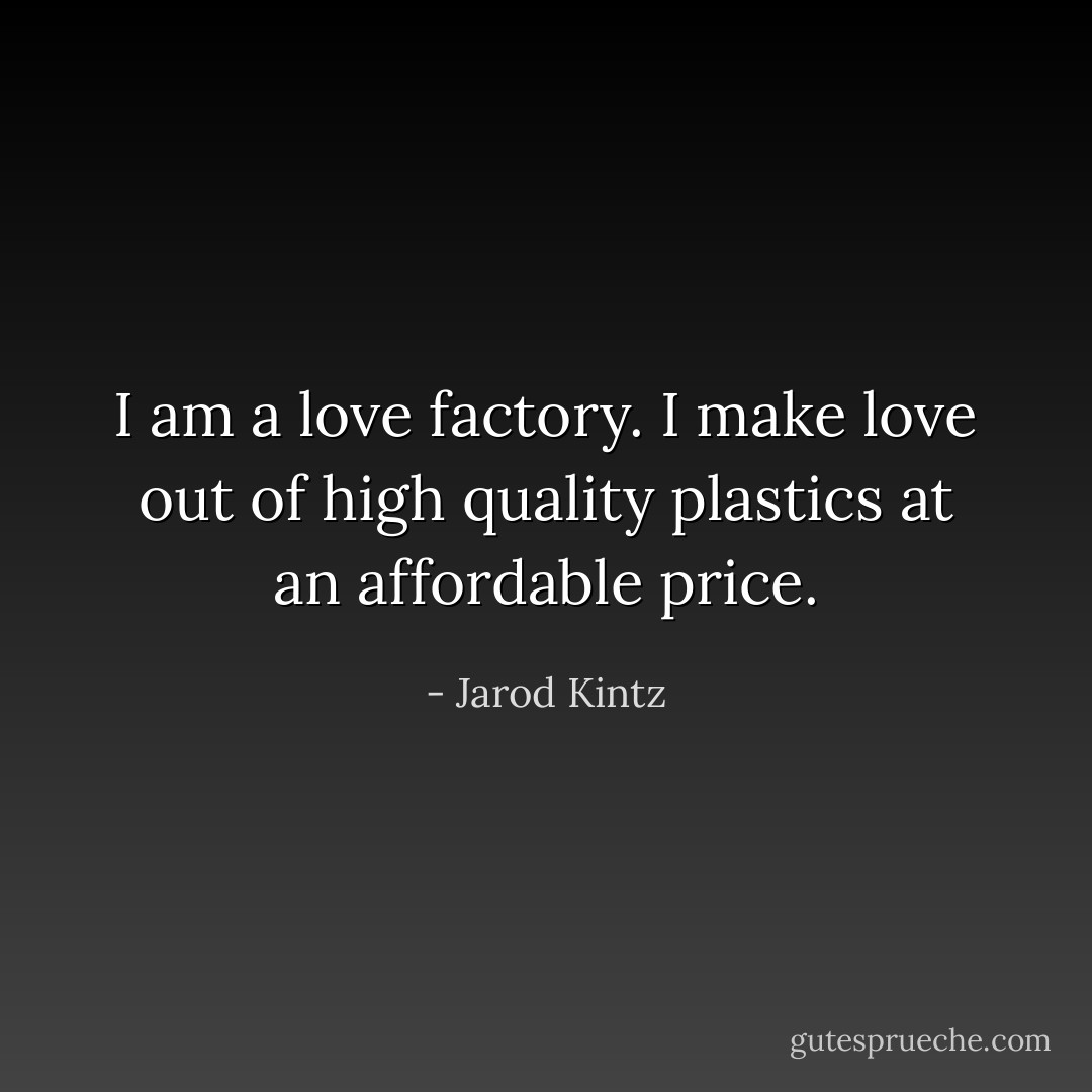 I am a love factory. I make love out of high quality plastics at an affordable price. - Jarod Kintz