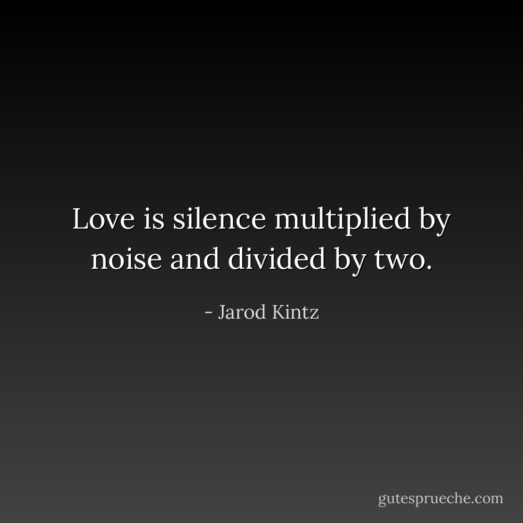 Love is silence multiplied by noise and divided by two. - Jarod Kintz