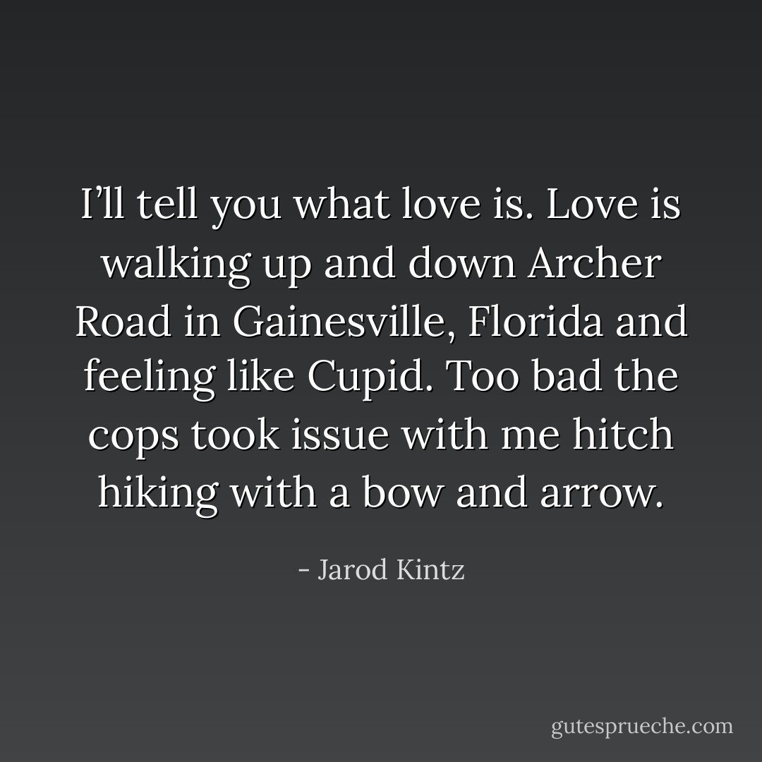 I’ll tell you what love is. Love is walking up and down Archer Road in Gainesville, Florida and feeling like Cupid. Too bad the cops took issue with me hitch hiking with a bow and arrow. - Jarod Kintz
