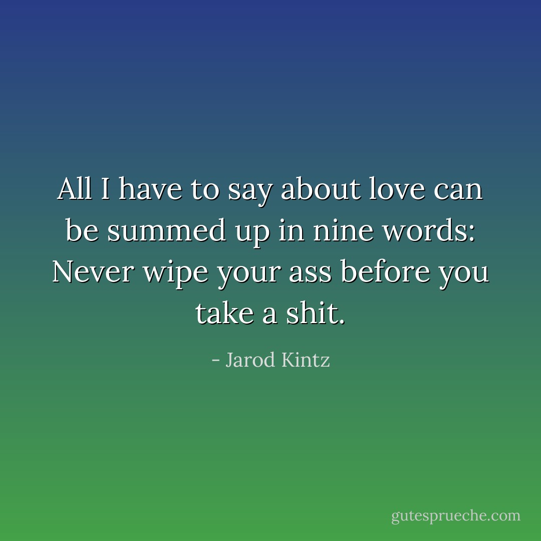 All I have to say about love can be summed up in nine words: Never wipe your ass before you take a shit. - Jarod Kintz