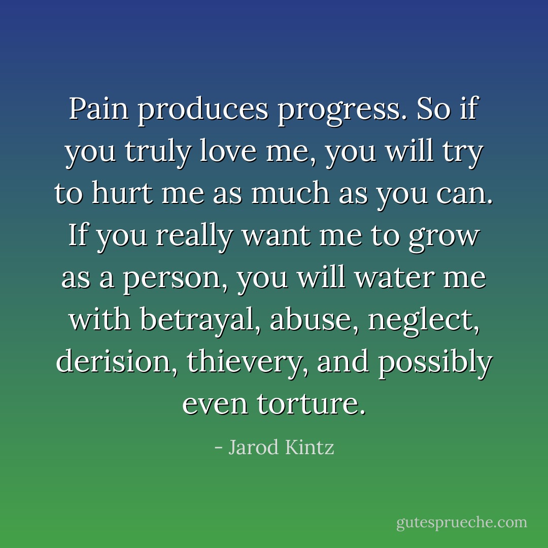 Pain produces progress. So if you truly love me, you will try to hurt me as much as you can. If you really want me to grow as a person, you will water me with betrayal, abuse, neglect, derision, thievery, and possibly even torture. - Jarod Kintz
