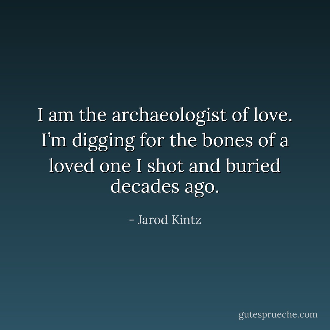 I am the archaeologist of love. I’m digging for the bones of a loved one I shot and buried decades ago. - Jarod Kintz