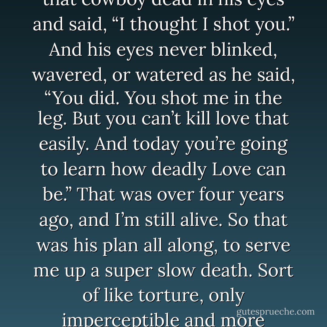 Love walked in the door like a dusty cowboy, and I looked that cowboy dead in his eyes and said, “I thought I shot you.” And his eyes never blinked, wavered, or watered as he said, “You did. You shot me in the leg. But you can’t kill love that easily. And today you’re going to learn how deadly Love can be.” That was over four years ago, and I’m still alive. So that was his plan all along, to serve me up a super slow death. Sort of like torture, only imperceptible and more pleasant. - Jarod Kintz