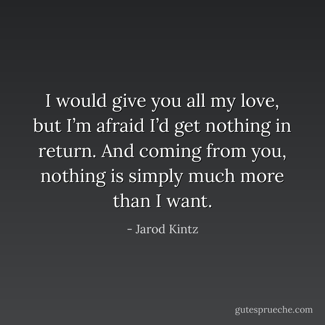 I would give you all my love, but I’m afraid I’d get nothing in return. And coming from you, nothing is simply much more than I want. - Jarod Kintz
