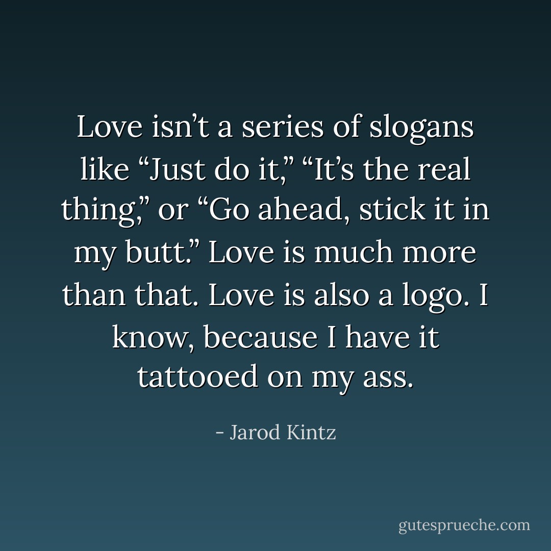Love isn’t a series of slogans like “Just do it,” “It’s the real thing,” or “Go ahead, stick it in my butt.” Love is much more than that. Love is also a logo. I know, because I have it tattooed on my ass. - Jarod Kintz