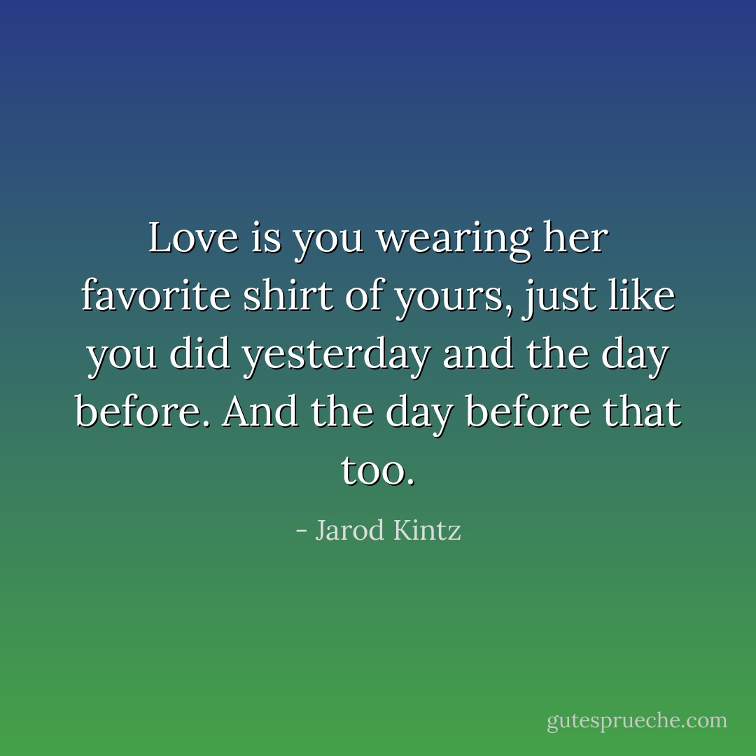 Love is you wearing her favorite shirt of yours, just like you did yesterday and the day before. And the day before that too. - Jarod Kintz
