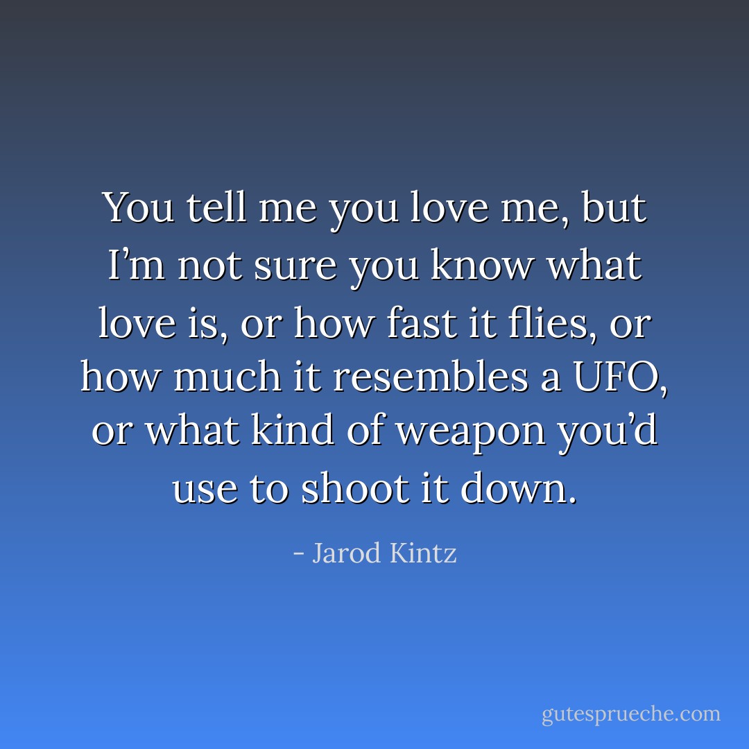 You tell me you love me, but I’m not sure you know what love is, or how fast it flies, or how much it resembles a UFO, or what kind of weapon you’d use to shoot it down. - Jarod Kintz