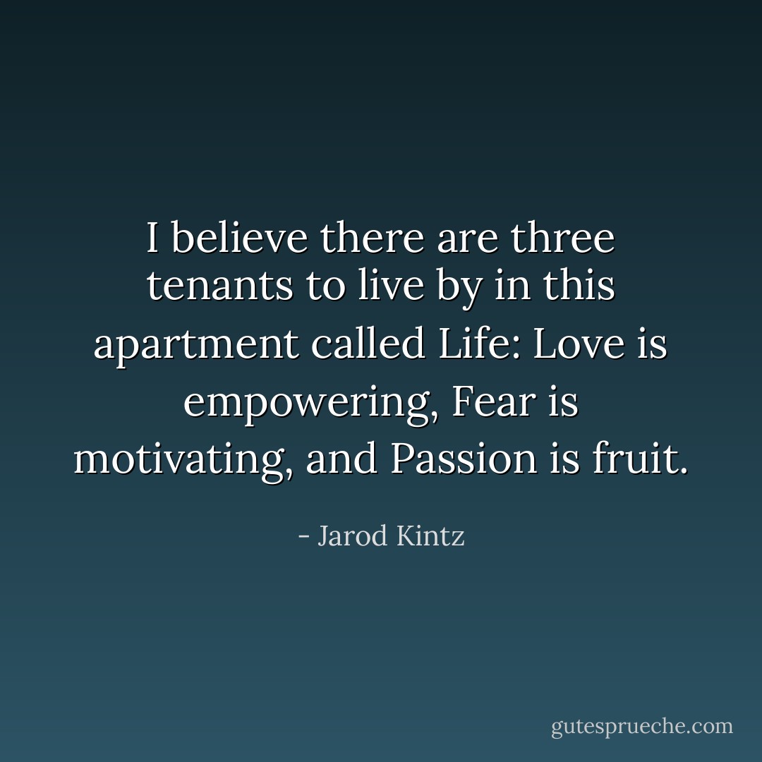 I believe there are three tenants to live by in this apartment called Life: Love is empowering, Fear is motivating, and Passion is fruit. - Jarod Kintz