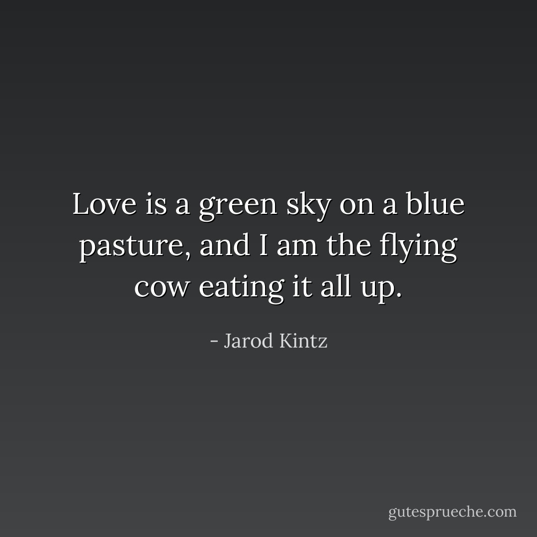 Love is a green sky on a blue pasture, and I am the flying cow eating it all up. - Jarod Kintz