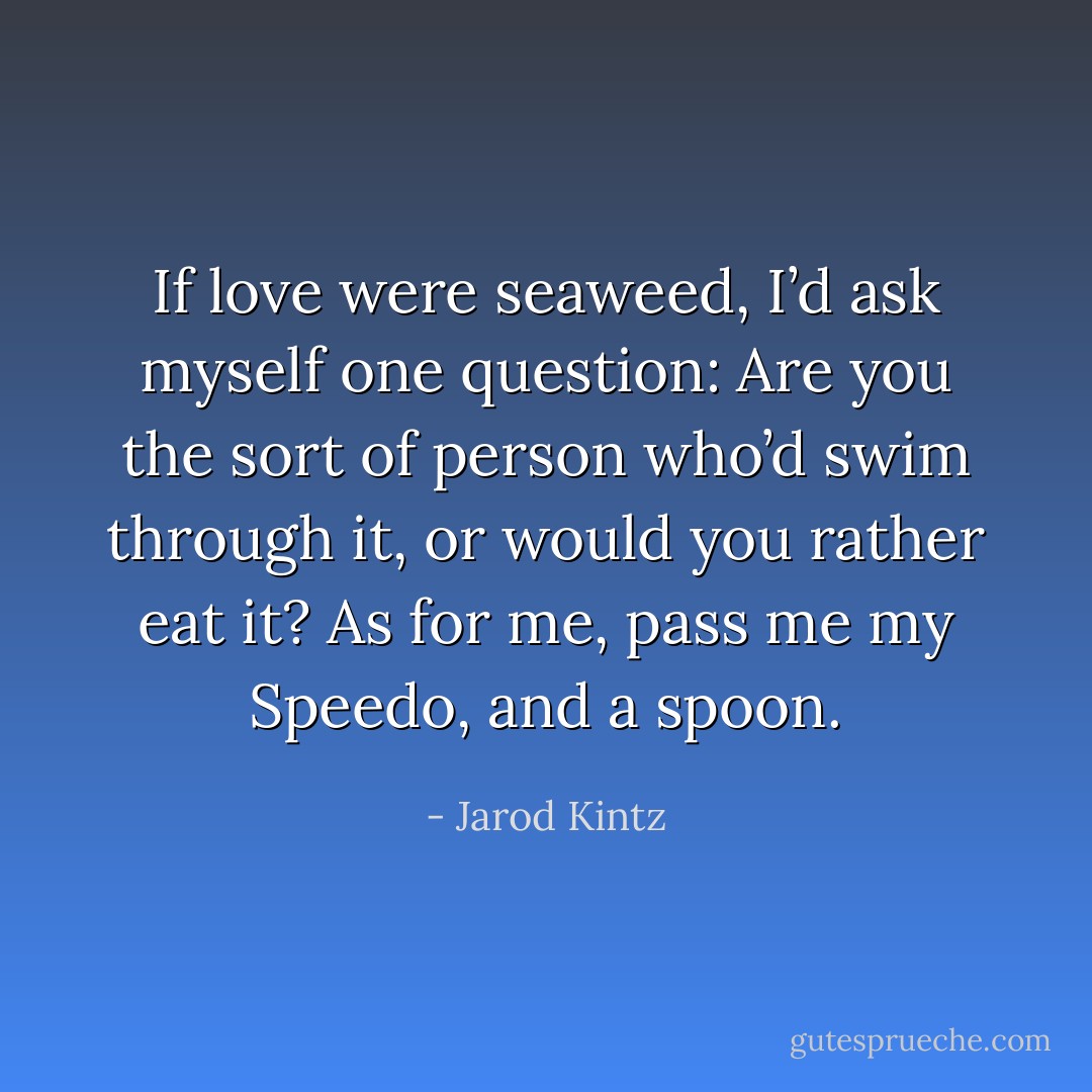 If love were seaweed, I’d ask myself one question: Are you the sort of person who’d swim through it, or would you rather eat it? As for me, pass me my Speedo, and a spoon. - Jarod Kintz