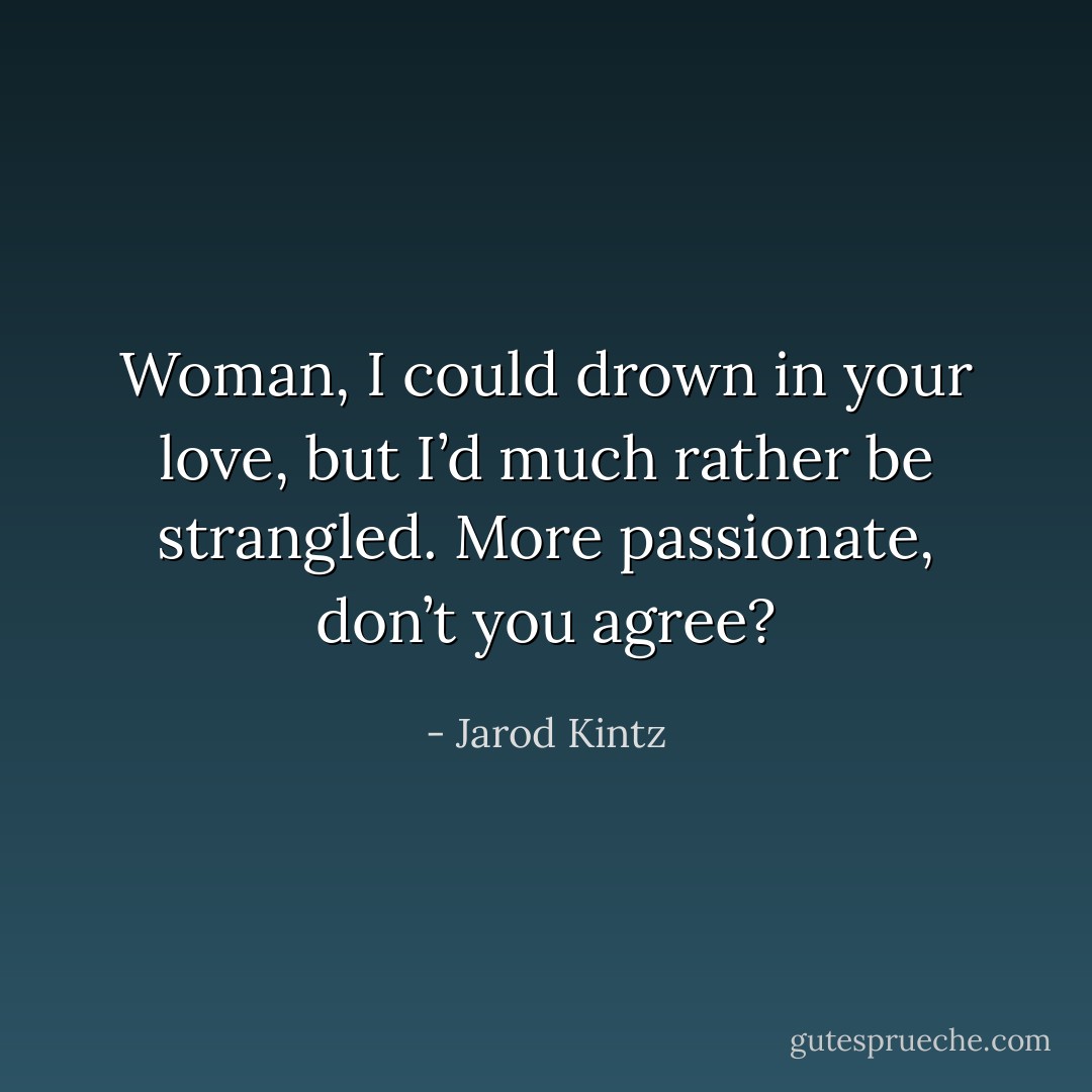 Woman, I could drown in your love, but I’d much rather be strangled. More passionate, don’t you agree? - Jarod Kintz