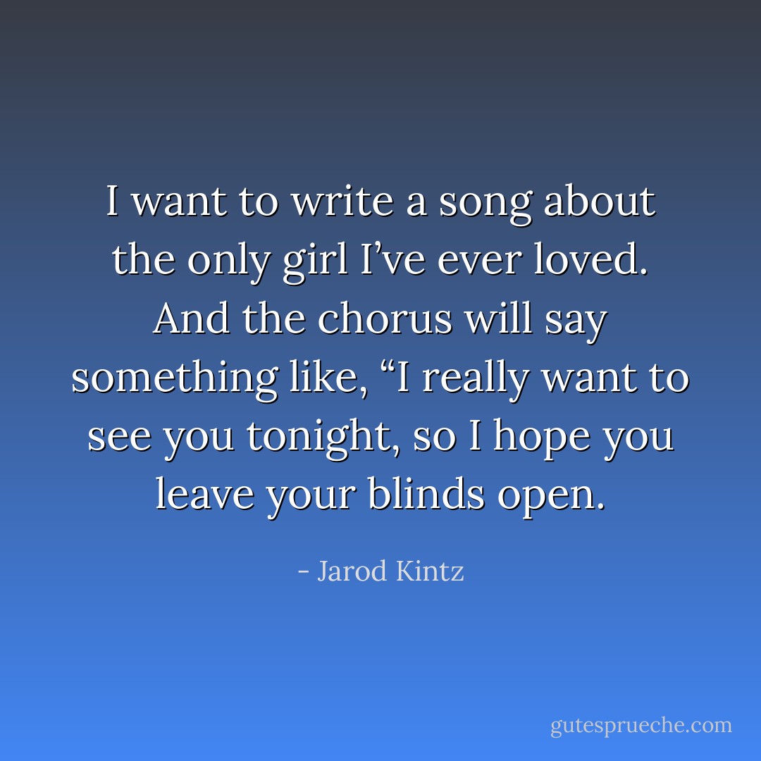 I want to write a song about the only girl I’ve ever loved. And the chorus will say something like, “I really want to see you tonight, so I hope you leave your blinds open. - Jarod Kintz