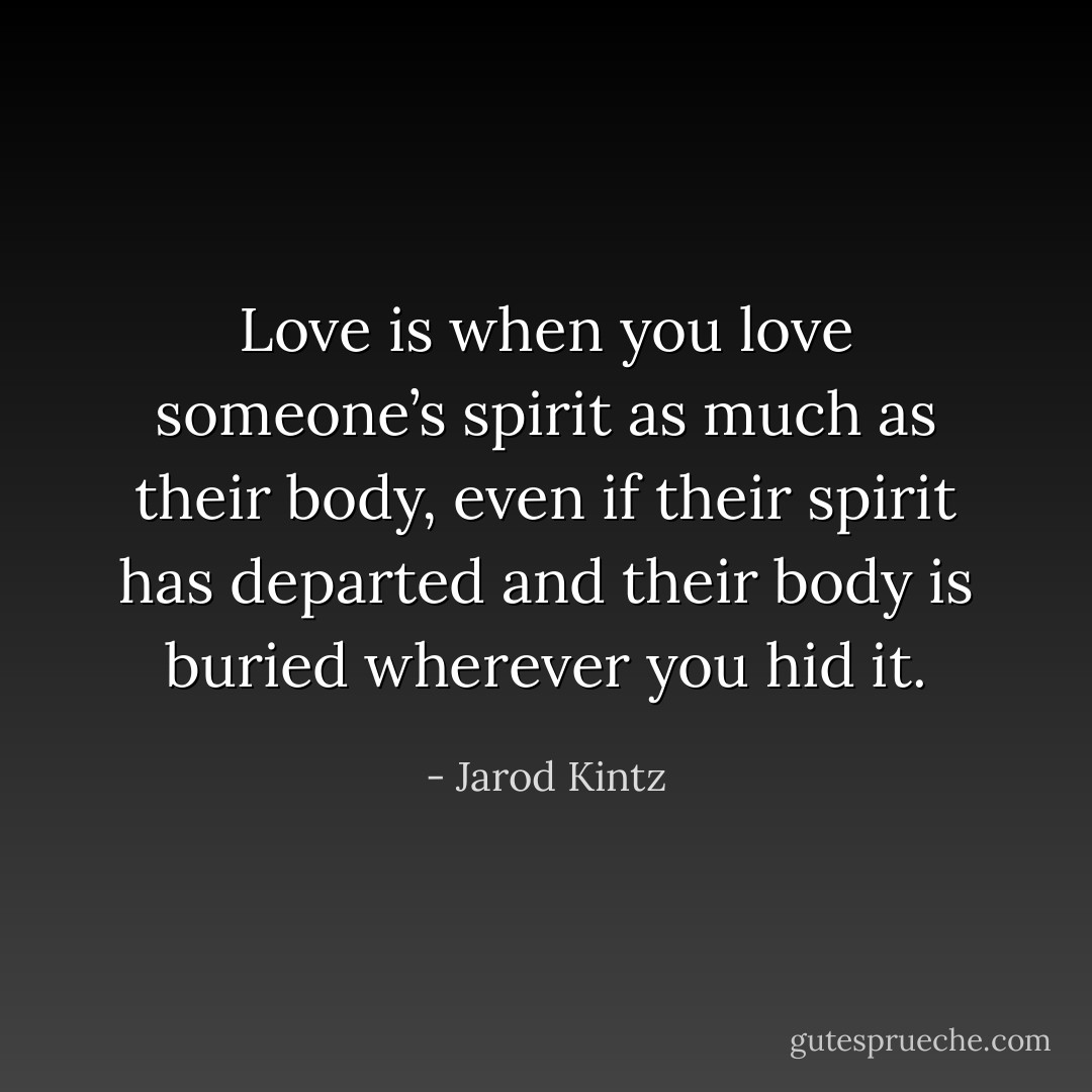 Love is when you love someone’s spirit as much as their body, even if their spirit has departed and their body is buried wherever you hid it. - Jarod Kintz