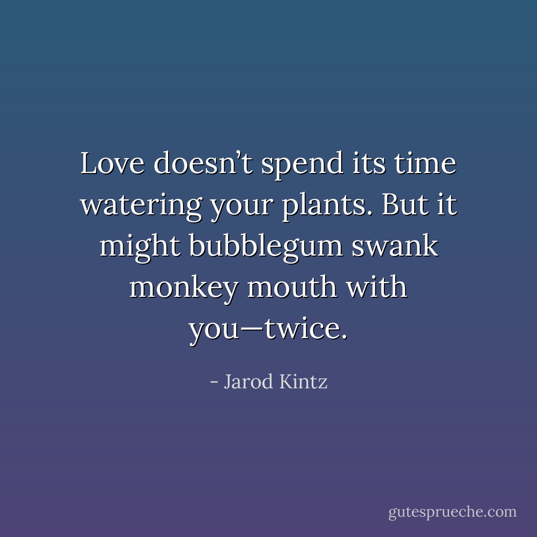 Love doesn’t spend its time watering your plants. But it might bubblegum swank monkey mouth with you—twice. - Jarod Kintz