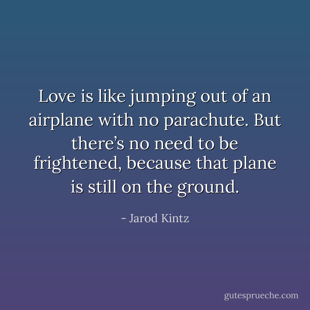 Love is like jumping out of an airplane with no parachute. But there’s no need to be frightened, because that plane is still on the ground. - Jarod Kintz