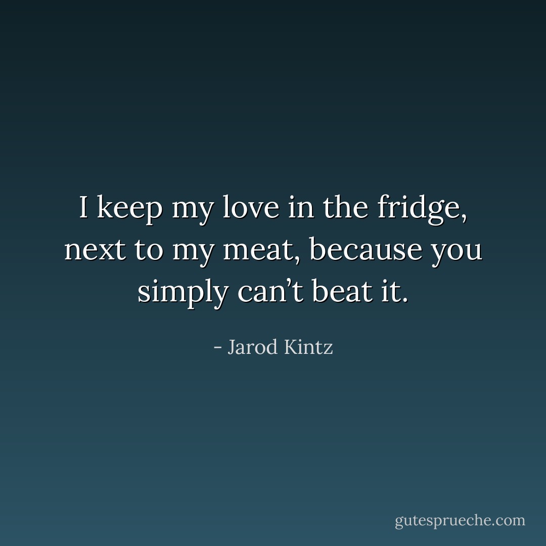 I keep my love in the fridge, next to my meat, because you simply can’t beat it. - Jarod Kintz