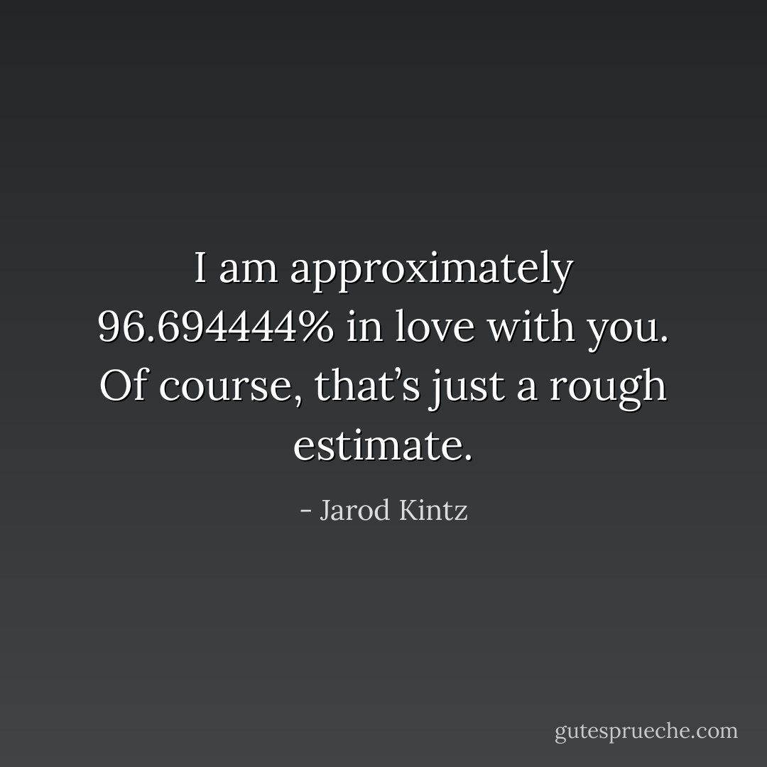 I am approximately 96.694444% in love with you. Of course, that’s just a rough estimate. - Jarod Kintz