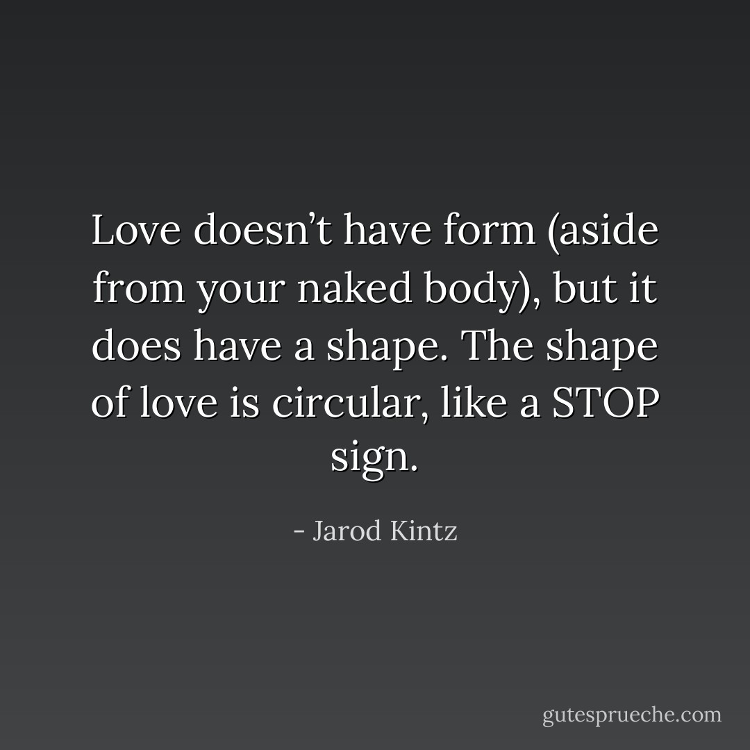 Love doesn’t have form (aside from your naked body), but it does have a shape. The shape of love is circular, like a STOP sign. - Jarod Kintz