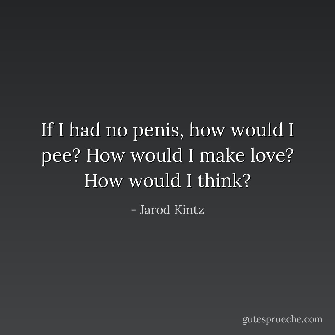 If I had no penis, how would I pee? How would I make love? How would I think? - Jarod Kintz