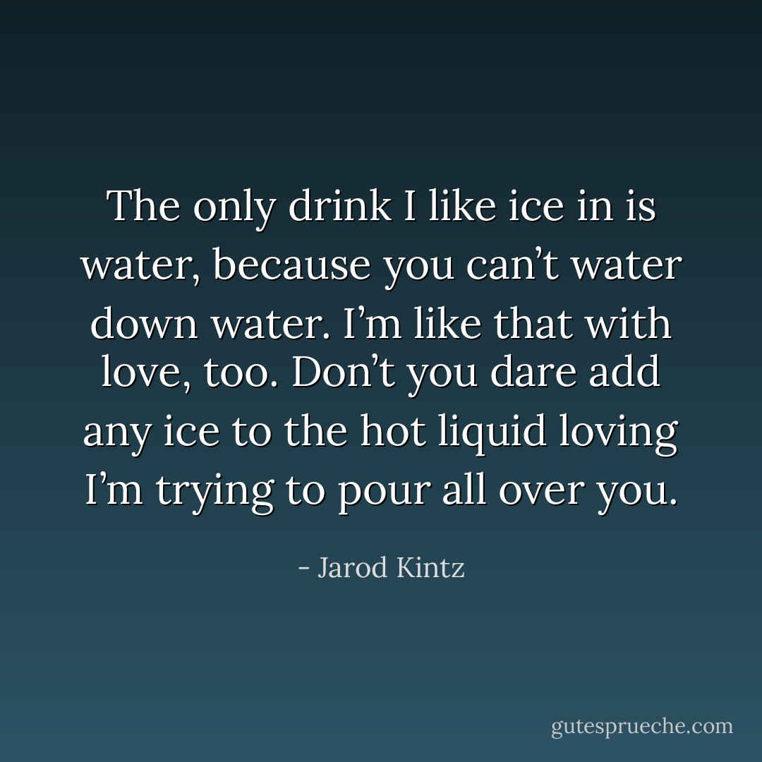 The only drink I like ice in is water, because you can’t water down water. I’m like that with love, too. Don’t you dare add any ice to the hot liquid loving I’m trying to pour all over you. - Jarod Kintz