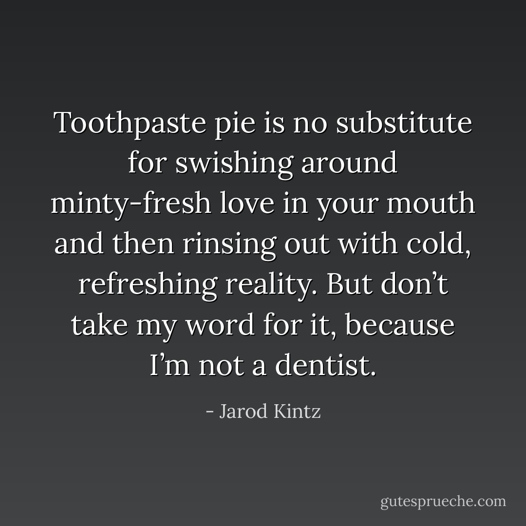 Toothpaste pie is no substitute for swishing around minty-fresh love in your mouth and then rinsing out with cold, refreshing reality. But don’t take my word for it, because I’m not a dentist. - Jarod Kintz