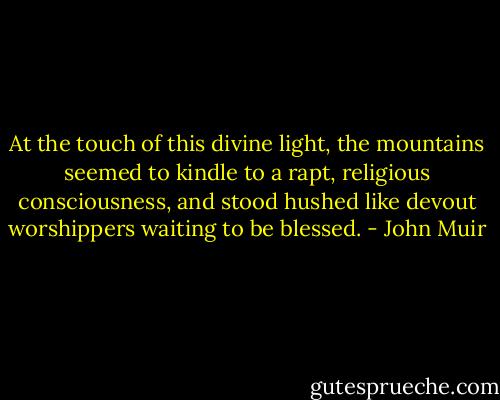 At the touch of this divine light, the mountains seemed to kindle to a rapt, religious consciousness, and stood hushed like devout worshippers waiting to be blessed. - John Muir